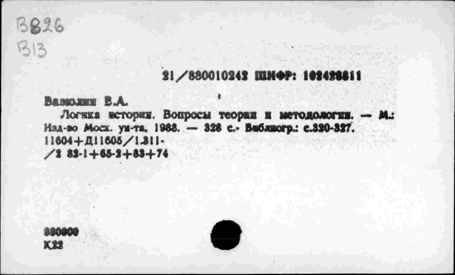 ﻿вв26
Л'Л
21/880010242 ШМФ8: 182428811
Вазюлп ВЛ
Логика йсторкя. Вопросы теорка ■ методожга. — Мл Иад-во Моск, уш-тж, 1М8. — S28 С-- Ваблкгри сЛ20*82?. 11вО4+ДПбМ/1ЛИ-/2 M-1+W-J+M+74
MOtOt км